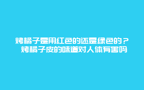 烤橘子是用红色的还是绿色的？ 烤橘子皮的味道对人体有害吗