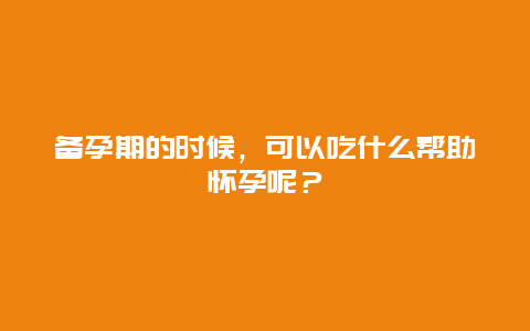 备孕期的时候，可以吃什么帮助怀孕呢？