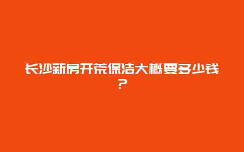 长沙新房开荒保洁大概要多少钱？