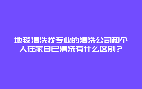 地毯清洗找专业的清洗公司和个人在家自已清洗有什么区别？