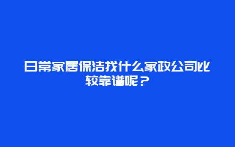 日常家居保洁找什么家政公司比较靠谱呢？