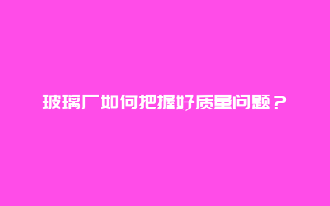 玻璃厂如何把握好质量问题？