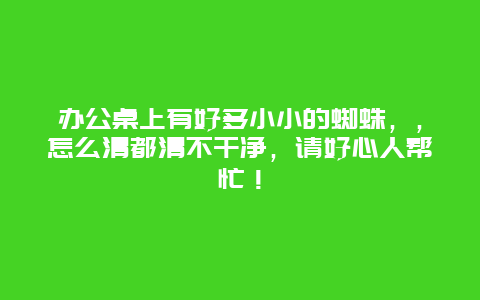 办公桌上有好多小小的蜘蛛，，怎么清都清不干净，请好心人帮忙！_http://www.365jiazheng.com_保洁卫生_第1张