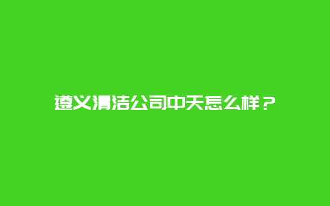 遵义清洁公司中天怎么样？