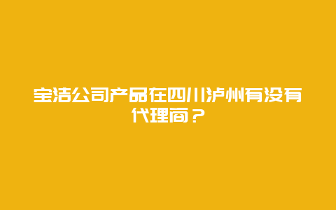 宝洁公司产品在四川泸州有没有代理商？