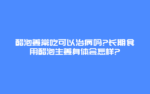 醋泡姜常吃可以治病吗?长期食用醋泡生姜身体会怎样?