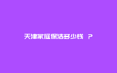 天津家庭保洁多少钱 ？