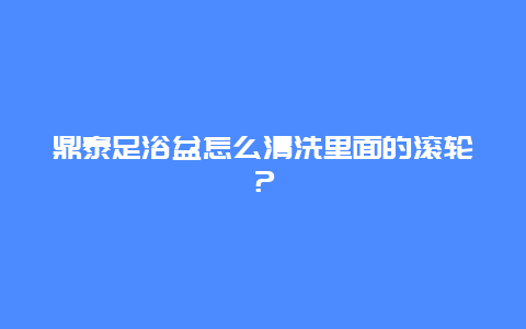 鼎泰足浴盆怎么清洗里面的滚轮？