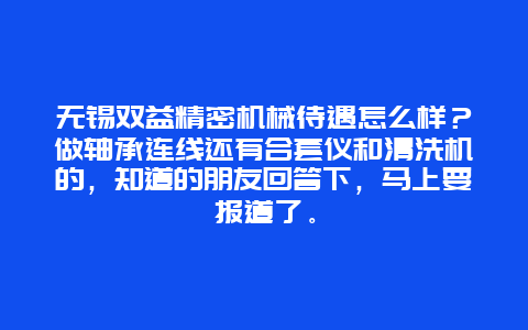 无锡双益精密机械待遇怎么样？做轴承连线还有合套仪和清洗机的，知道的朋友回答下，马上要报道了。_http://www.365jiazheng.com_保洁卫生_第1张