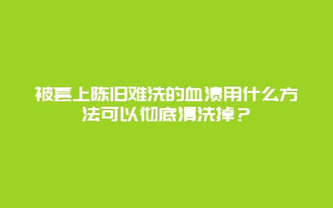 被套上陈旧难洗的血渍用什么方法可以彻底清洗掉？