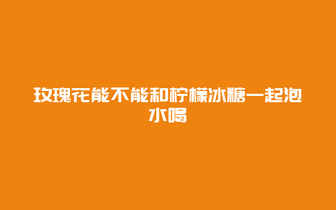 玫瑰花能不能和柠檬冰糖一起泡水喝