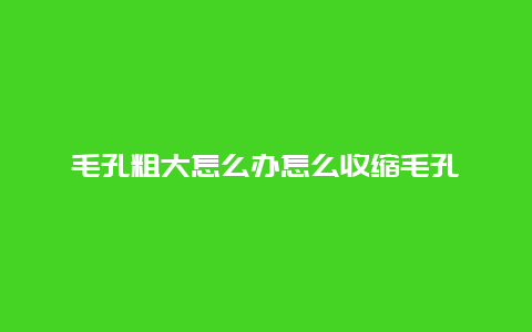 毛孔粗大怎么办怎么收缩毛孔