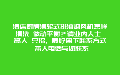 酒店厨房涡轮式排油烟风机怎样清洗 做动平衡？请业内人士 高人 只招，最好留下联系方式 本人电话与您联系