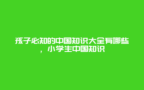 孩子必知的中国知识大全有哪些，小学生中国知识