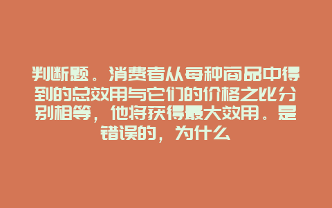 判断题。消费者从每种商品中得到的总效用与它们的价格之比分别相等，他将获得最大效用。是错误的，为什么