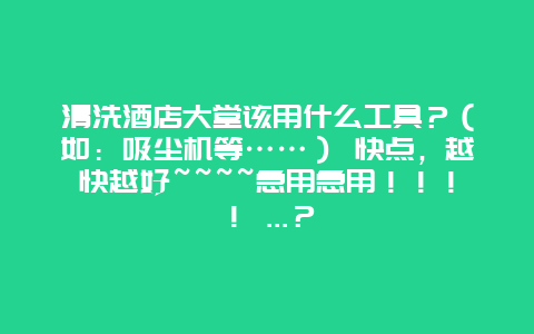 清洗酒店大堂该用什么工具？（如：吸尘机等……） 快点，越快越好~~~~急用急用！！！！ ...？