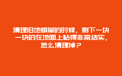 清理旧地板革的时候，剩下一块一块的在地面上粘得非常结实，怎么清理掉？_http://www.365jiazheng.com_保洁卫生_第1张