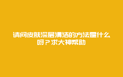 请问皮肤深层清洁的方法是什么呀？求大神帮助