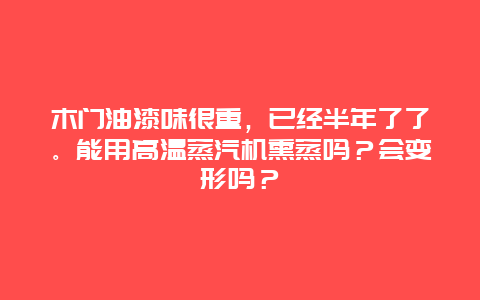 木门油漆味很重，已经半年了了。能用高温蒸汽机熏蒸吗？会变形吗？