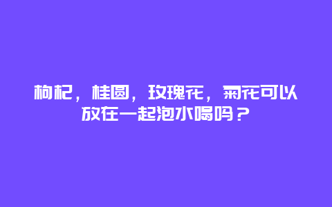 枸杞，桂圆，玫瑰花，菊花可以放在一起泡水喝吗？