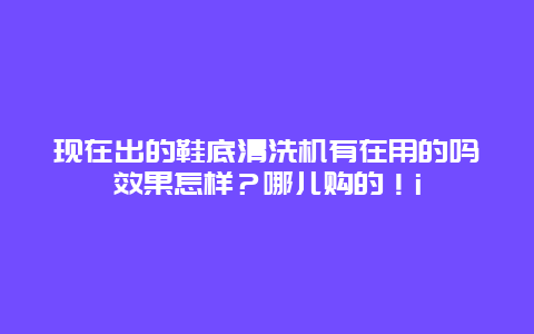 现在出的鞋底清洗机有在用的吗效果怎样？哪儿购的！i