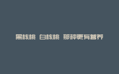 黑核桃 白核桃 那种更有营养