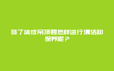 装了集成吊顶要怎样进行清洁和保养呢？