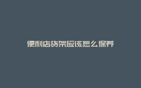 便利店货架应该怎么保养_http://www.365jiazheng.com_保洁卫生_第1张