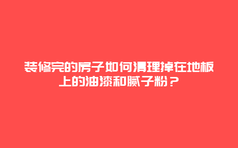 装修完的房子如何清理掉在地板上的油漆和腻子粉？