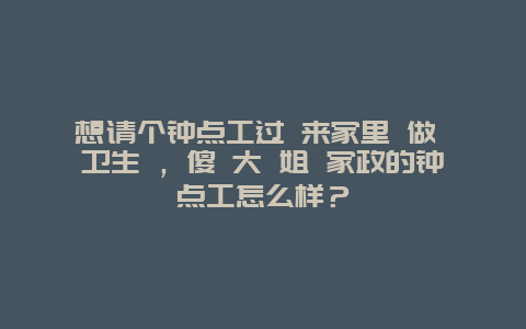 想请个钟点工过 来家里 做 卫生 ，傻 大 姐 家政的钟点工怎么样？