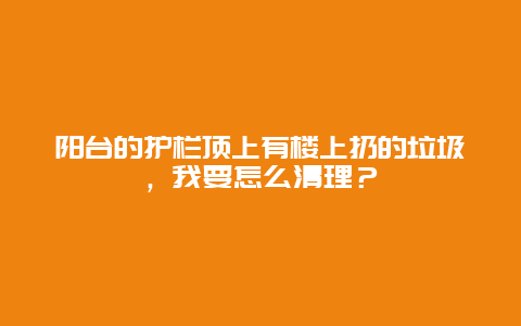 阳台的护栏顶上有楼上扔的垃圾，我要怎么清理？