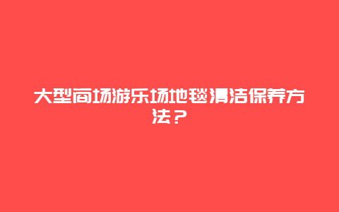 大型商场游乐场地毯清洁保养方法？