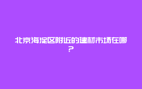 北京海淀区附近的建材市场在哪?