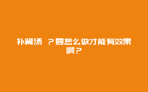 补肾汤 ？要怎么做才能有效果啊？