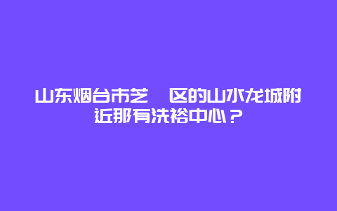 山东烟台市芝罘区的山水龙城附近那有洗裕中心？