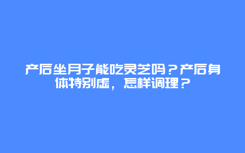 产后坐月子能吃灵芝吗？产后身体特别虚，怎样调理？