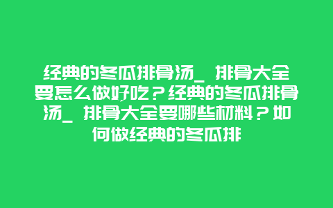 经典的冬瓜排骨汤_ 排骨大全要怎么做好吃？经典的冬瓜排骨汤_ 排骨大全要哪些材料？如何做经典的冬瓜排