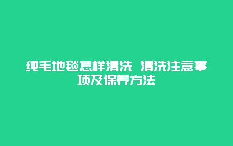 纯毛地毯怎样清洗 清洗注意事项及保养方法