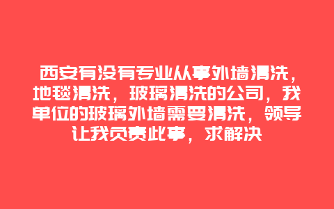 西安有没有专业从事外墙清洗，地毯清洗，玻璃清洗的公司，我单位的玻璃外墙需要清洗，领导让我负责此事，求解决