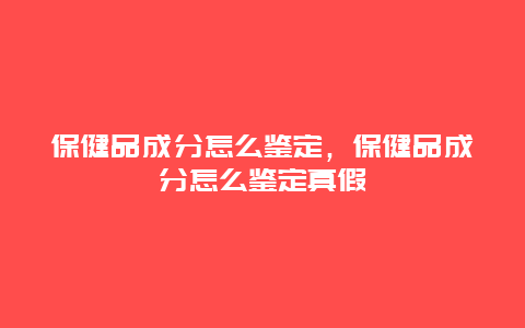 保健品成分怎么鉴定，保健品成分怎么鉴定真假