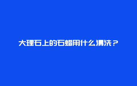 大理石上的石蜡用什么清洗？