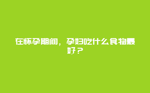 在怀孕期间，孕妇吃什么食物最好？