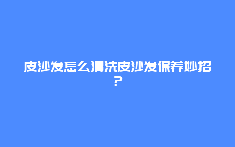 皮沙发怎么清洗皮沙发保养妙招？