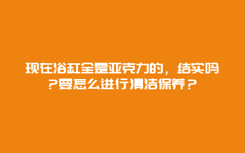 现在浴缸全是亚克力的，结实吗?要怎么进行清洁保养？