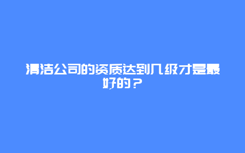 清洁公司的资质达到几级才是最好的？