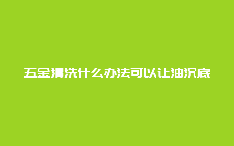 五金清洗什么办法可以让油沉底_http://www.365jiazheng.com_保洁卫生_第1张