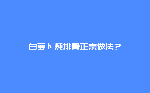 白萝卜炖排骨正宗做法？