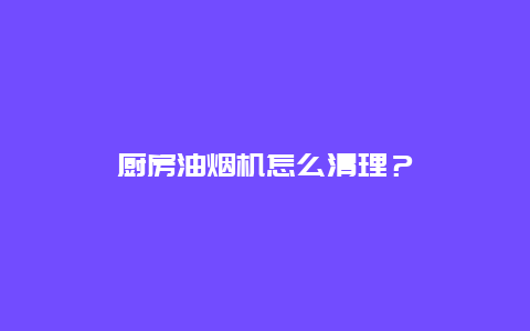 厨房油烟机怎么清理？