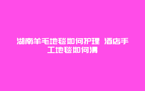 湖南羊毛地毯如何护理 酒店手工地毯如何清