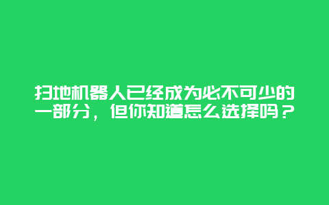 扫地机器人已经成为必不可少的一部分，但你知道怎么选择吗？